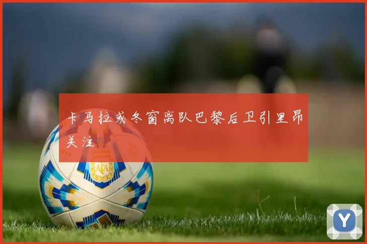 卡马拉或冬窗离队巴黎后卫引里昂关注