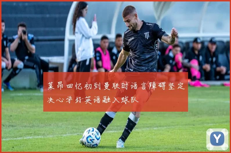 莱昂回忆初到曼联时语言障碍坚定决心学好英语融入球队