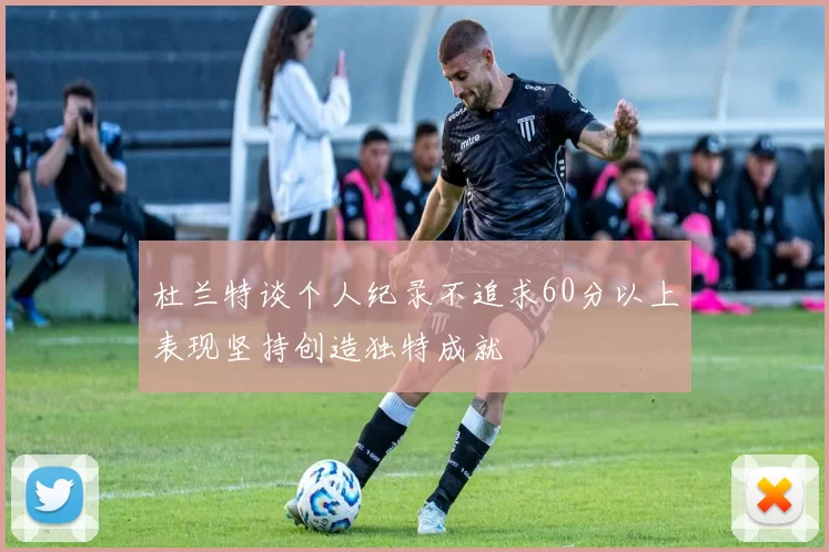 杜兰特谈个人纪录不追求60分以上表现坚持创造独特成就
