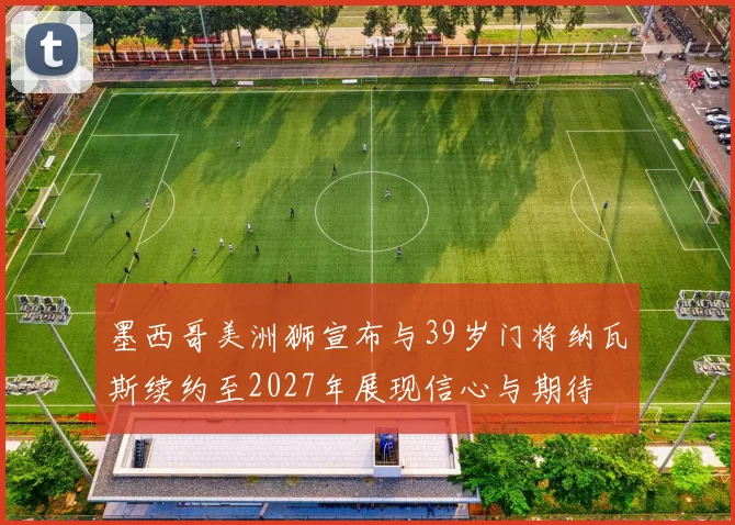墨西哥美洲狮宣布与39岁门将纳瓦斯续约至2027年展现信心与期待