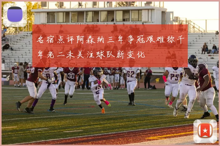 名宿点评阿森纳三年争冠艰难称千年老二未关注球队新变化