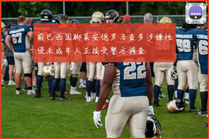 前巴西国脚莱安德罗马查多涉嫌性侵未成年人正接受警方调查