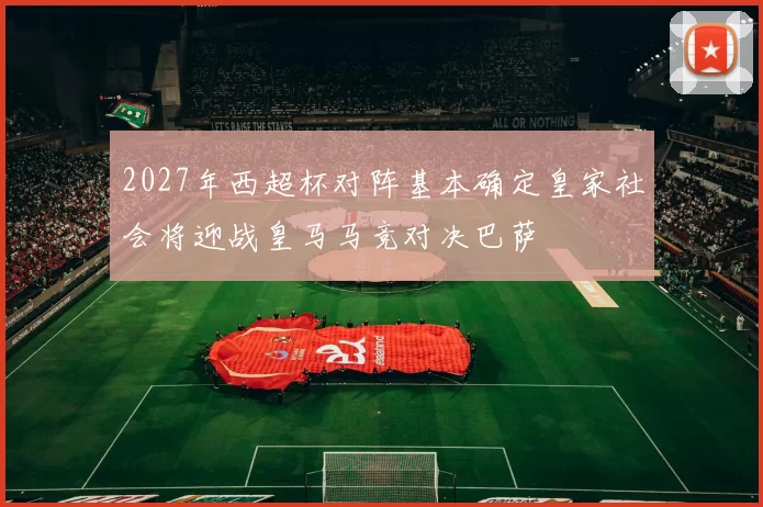 2027年西超杯对阵基本确定皇家社会将迎战皇马马竞对决巴萨