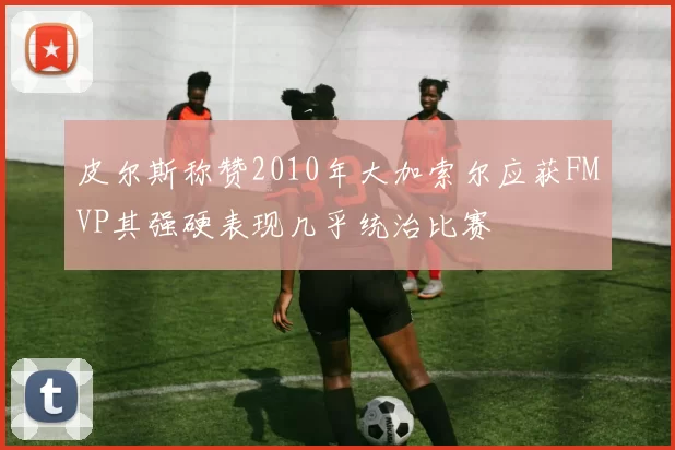 皮尔斯称赞2010年大加索尔应获FMVP其强硬表现几乎统治比赛