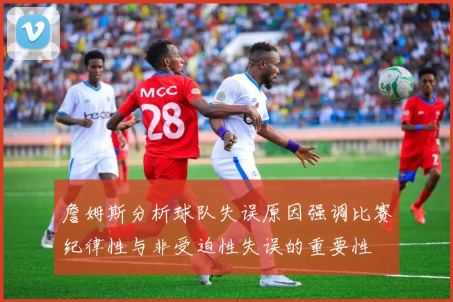 詹姆斯分析球队失误原因强调比赛纪律性与非受迫性失误的重要性