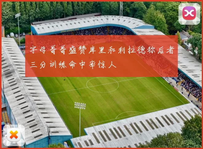 字母哥哥盛赞库里和利拉德称后者三分训练命中率惊人