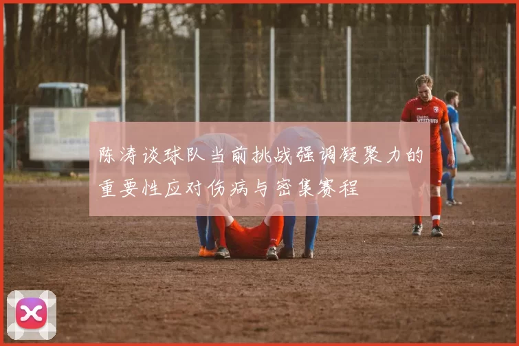 陈涛谈球队当前挑战强调凝聚力的重要性应对伤病与密集赛程