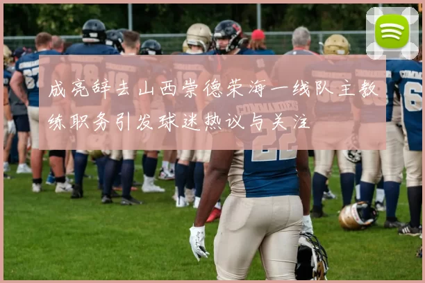 成亮辞去山西崇德荣海一线队主教练职务引发球迷热议与关注