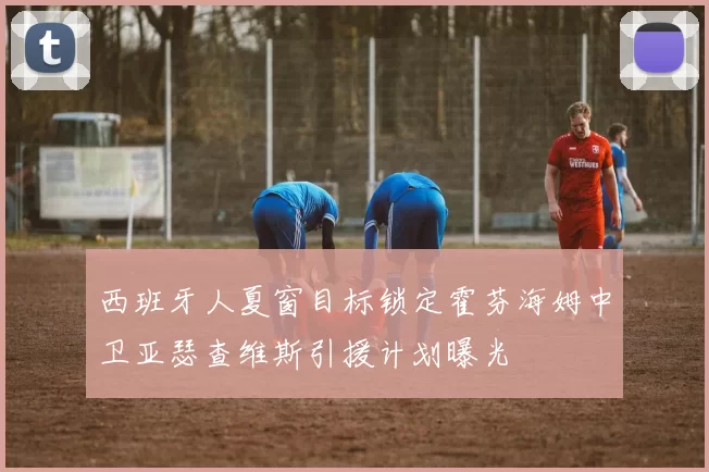 西班牙人夏窗目标锁定霍芬海姆中卫亚瑟查维斯引援计划曝光