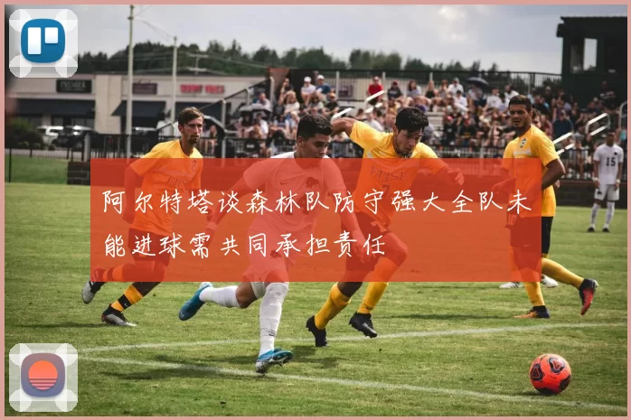 阿尔特塔谈森林队防守强大全队未能进球需共同承担责任