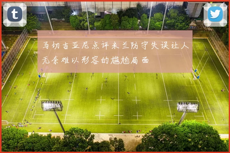 马切吉亚尼点评米兰防守失误让人无奈难以形容的尴尬局面