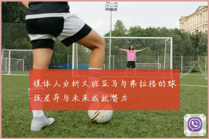 媒体人分析文班亚马与弗拉格的球技差异与未来成就潜力