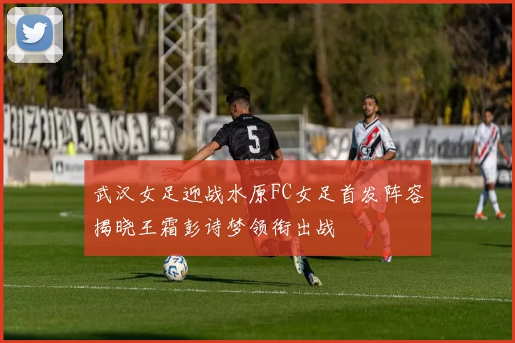 武汉女足迎战水原FC女足首发阵容揭晓王霜彭诗梦领衔出战