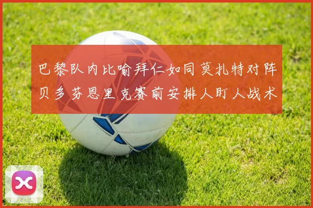 巴黎队内比喻拜仁如同莫扎特对阵贝多芬恩里克赛前安排人盯人战术