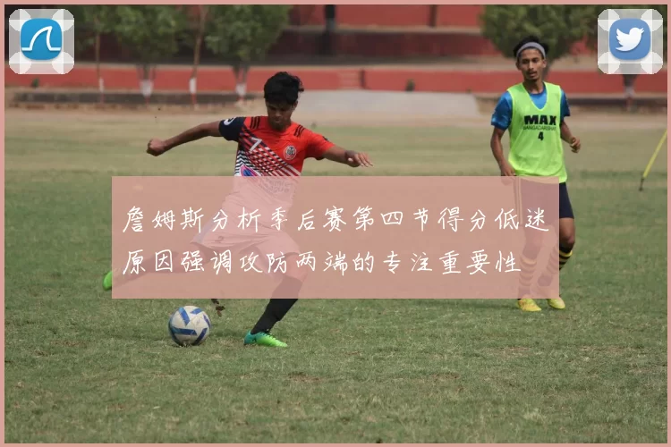 詹姆斯分析季后赛第四节得分低迷原因强调攻防两端的专注重要性