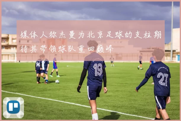 媒体人称杰曼为北京足球的支柱期待其带领球队重回巅峰