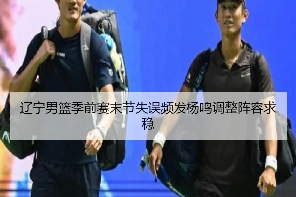 辽宁男篮季前赛末节失误频发杨鸣调整阵容求稳